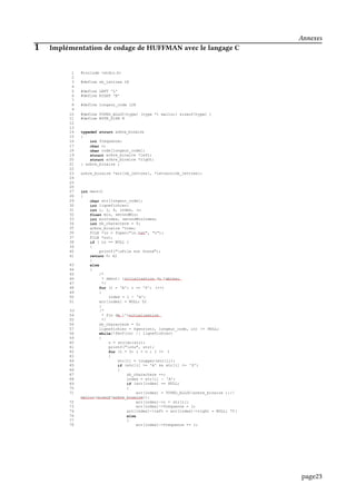 1 #include <stdio.h>
2
3 #define nb_lettres 26
4
5 #define LEFT 'L'
6 #define RIGHT 'R'
7
8 #define longeur_code 128
9
10 #define TYPED_ALLOC(type) (type *) malloc( sizeof(type) )
11 #define BYTE_SIZE 8
12
13
14 typedef struct arbre_binaire
15 {
16 int frequence;
17 char c;
18 char code[longeur_code];
19 struct arbre_binaire *left;
20 struct arbre_binaire *right;
21 } arbre_binaire ;
22
23 arbre_binaire *arr[nb_lettres], *letters[nb_lettres];
24
25
26
27 int main()
28 {
29 char str[longeur_code];
30 int lignefichier;
31 int i, j, k, index, n;
32 float min, secondMin;
33 int minIndex, secondMinIndex;
34 int nb_charactere = 0;
35 arbre_binaire *tree;
36 FILE *in = fopen("in.txt", "r");
37 FILE *out;
38 if ( in == NULL )
39 {
40 printf("nFile not found");
41 return 0; 42
}
43 else
44 {
45 /*
46 * debut: initialisation du tablesu
47 */
48 for (i = 'A'; i <= 'Z'; i++)
49 {
50 index = i - 'A';
51 arr[index] = NULL; 52
}
53 /*
54 * fin de l'initialisation
55 */
56 nb_charactere = 0;
57 lignefichier = fgets(str, longeur_code, in) != NULL;
58 while(!feof(in) || lignefichier)
59 {
60 n = strlen(str);
61 printf("n%s", str);
62 for (i = 0; i < n ; i ++ )
63 {
64 str[i] = toupper(str[i]);
65 if (str[i] >= 'A' && str[i] <= 'Z')
66 {
67 nb_charactere ++;
68 index = str[i] - 'A';
69 if (arr[index] == NULL)
70 {
71 arr[index] = TYPED_ALLOC(arbre_binaire );//
malloc(sizeof(arbre_binaire));
72 arr[index]->c = str[i];
73 arr[index]->frequence = 1;
74 arr[index]->left = arr[index]->right = NULL; 75}
76 else
77 {
78 arr[index]->frequence += 1;
Annexes
1 Implémentation de codage de HUFFMAN avec le langage C
page23
 