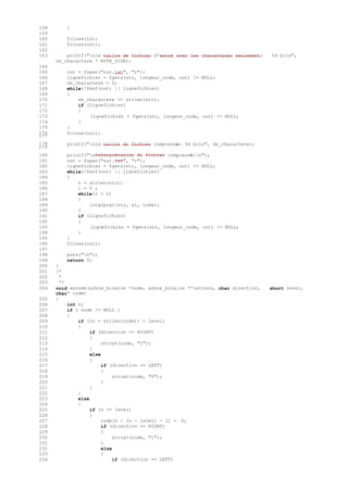 158 }
159
160 fclose(in);
161 fclose(out);
162
163 printf("nla taille de fichier d'entré avec les characteres seulement: %d bits",
nb_charactere * BYTE_SIZE);
164
165 out = fopen("out.txt", "r");
166 lignefichier = fgets(str, longeur_code, out) != NULL;
167 nb_charactere = 0;
168 while(!feof(out) || lignefichier)
169 {
170 nb_charactere += strlen(str);
171 if (lignefichier)
172 {
173 lignefichier = fgets(str, longeur_code, out) != NULL;
174 }
175 }
176
177
fclose(out);
178
179
printf("nla taille du fichier compressé: %d bits", nb_charactere);
180 printf("nInterprétation du fichier compressé:n");
181 out = fopen("out.txt", "r");
182 lignefichier = fgets(str, longeur_code, out) != NULL;
183 while(!feof(out) || lignefichier)
184 {
185 n = strlen(str);
186 i = 0 ;
187 while(i < n)
188 {
189 interpret(str, &i, tree);
190 }
191 if (lignefichier)
192 {
193 lignefichier = fgets(str, longeur_code, out) != NULL;
194 }
195 }
196 fclose(out);
197
198 puts("n");
199 return 0;
200 }
201 /*
202 *
203 */
204
205
void encode(arbre_binaire *node, arbre_binaire **letters, char direction,
char* code)
{
short level,
206 int n;
207 if ( node != NULL )
208 {
209 if ((n = strlen(code)) < level)
210 {
211 if (direction == RIGHT)
212 {
213 strcat(code, "1");
214 }
215 else
216 {
217 if (direction == LEFT)
218 {
219 strcat(code, "0");
220 }
221 }
222 }
223 else
224 {
225 if (n >= level)
226 {
227 code[n - (n - level) - 1] = 0;
228 if (direction == RIGHT)
229 {
230 strcat(code, "1");
231 }
232 else
233 {
234 if (direction == LEFT)
 