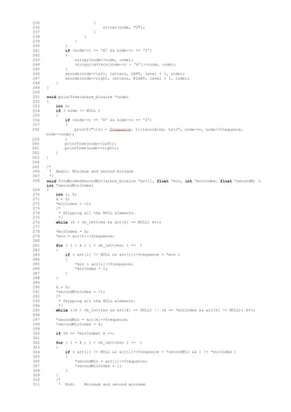 235 {
236 strcat(code, "0");
237 }
238 }
239 }
240 }
241 if (node->c >= 'A' && node->c <= 'Z')
242 {
243 strcpy(node->code, code);
244 strcpy(letters[node->c - 'A']->code, code);
245 }
246 encode(node->left, letters, LEFT, level + 1, code);
247 encode(node->right, letters, RIGHT, level + 1, code);
248 }
249 }
250
251 void printTree(arbre_binaire *node)
252 {
253 int n;
254 if ( node != NULL )
255 {
256 if (node->c >= 'A' && node->c <= 'Z')
257 {
258 printf("t%c - frequence: %itencoding: %sn", node->c, node->frequence,
node->code);
259 }
260 printTree(node->left);
261 printTree(node->right);
262 }
263 }
264
265 /*
266 * Begin: Minimum and second minimum
267 */
268
269
void findMinAndSecondMin(arbre_binaire *arr[], float *min, int *minIndex, float *secondMi n,
int *secondMinIndex)
{
270 int i, k;
271 k = 0;
272 *minIndex = -1;
273 /*
274 * Skipping all the NULL elements.
275 */
276 while (k < nb_lettres && arr[k] == NULL) k++;
277
278 *minIndex = k;
279 *min = arr[k]->frequence;
280
281 for ( i = k ; i < nb_lettres; i ++ )
282 {
283 if ( arr[i] != NULL && arr[i]->frequence < *min )
284 {
285 *min = arr[i]->frequence;
286 *minIndex = i;
287 }
288 }
289
290 k = 0;
291 *secondMinIndex = -1;
292 /*
293 * Skipping all the NULL elements.
294 */
295 while ((k < nb_lettres && arr[k] == NULL) || (k == *minIndex && arr[k] != NULL)) k++;
296
297 *secondMin = arr[k]->frequence;
298 *secondMinIndex = k;
299
300 if (k == *minIndex) k ++;
301
302 for ( i = k ; i < nb_lettres; i ++ )
303 {
304 if ( arr[i] != NULL && arr[i]->frequence < *secondMin && i != *minIndex )
305 {
306 *secondMin = arr[i]->frequence;
307 *secondMinIndex = i;
308 }
309 }
310 /*
311 * End: Minimum and second minimum
 