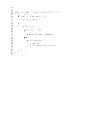 312 */
313 }
314
315 void interpret(char *str, int *index, arbre_binaire *tree)
316 {
317 int n = strlen(str);
318 if (tree->c >= 'A' && tree->c <= 'Z')
319 {
320 printf("%c ", tree->c);
321 return ;
322 }
323 else
324 {
325 if ( *index < n )
326 {
327 if (str[*index] == '0')
328 {
329 (*index) ++;
330 interpret(str, index, tree->left);
331 }
332 else
333 {
334 if (str[*index] == '1')
335 {
336 (*index) ++;
337 interpret(str, index, tree->right);
338 }
339 }
340 }
341 }
342 }
343
 