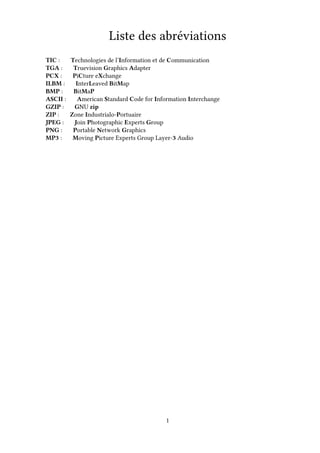 Liste des abréviations
TIC : Technologies de l’Information et de Communication
TGA : Truevision Graphics Adapter
PCX : PiCture eXchange
ILBM : InterLeaved BitMap
BMP : BitMaP
ASCII : American Standard Code for Information Interchange
GZIP : GNU zip
ZIP : Zone Industrialo-Portuaire
JPEG : Join Photographic Experts Group
PNG : Portable Network Graphics
MP3 : Moving Picture Experts Group Layer-3 Audio
1
 