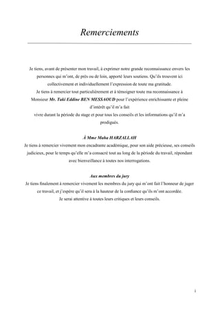 i
Remerciements
Je tiens, avant de présenter mon travail, à exprimer notre grande reconnaissance envers les
personnes qui m’ont, de près ou de loin, apporté leurs soutiens. Qu’ils trouvent ici
collectivement et individuellement l’expression de toute ma gratitude.
Je tiens à remercier tout particulièrement et à témoigner toute ma reconnaissance à
Monsieur Mr. Taki Eddine BEN MESSAOUD pour l’expérience enrichissante et pleine
d’intérêt qu’il m’a fait
vivre durant la période du stage et pour tous les conseils et les informations qu’il m’a
prodigués.
À Mme Maha HARZALLAH
Je tiens à remercier vivement mon encadrante académique, pour son aide précieuse, ses conseils
judicieux, pour le temps qu’elle m’a consacré tout au long de la période du travail, répondant
avec bienveillance à toutes nos interrogations.
Aux membres du jury
Je tiens ﬁnalement à remercier vivement les membres du jury qui m’ont fait l’honneur de juger
ce travail, et j’espère qu’il sera à la hauteur de la conﬁance qu’ils m’ont accordée.
Je serai attentive à toutes leurs critiques et leurs conseils.
 