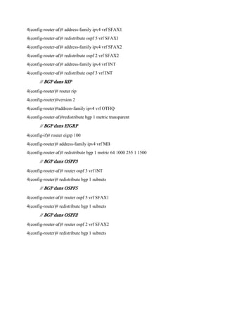 4(config-router-af)# address-family ipv4 vrf SFAX1
4(config-router-af)# redistribute ospf 5 vrf SFAX1
4(config-router-af)# address-family ipv4 vrf SFAX2
4(config-router-af)# redistribute ospf 2 vrf SFAX2
4(config-router-af)# address-family ipv4 vrf INT
4(config-router-af)# redistribute ospf 3 vrf INT
// BGP dans RIP
4(config-router)# router rip
4(config-router)#version 2
4(config-router)#address-family ipv4 vrf OTHQ
4(config-router-af)#redistribute bgp 1 metric transparent
// BGP dans EIGRP
4(config-if)# router eigrp 100
4(config-router)# address-family ipv4 vrf MB
4(config-router-af)# redistribute bgp 1 metric 64 1000 255 1 1500
// BGP dans OSPF3
4(config-router-af)# router ospf 3 vrf INT
4(config-router)# redistribute bgp 1 subnets
// BGP dans OSPF5
4(config-router-af)# router ospf 5 vrf SFAX1
4(config-router)# redistribute bgp 1 subnets
// BGP dans OSPF2
4(config-router-af)# router ospf 2 vrf SFAX2
4(config-router)# redistribute bgp 1 subnets

 