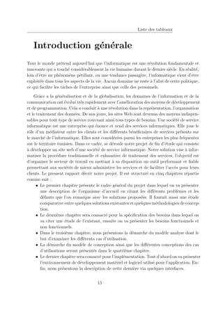 Liste des tableaux
Introduction générale
Tout le monde prétend aujourd’hui que l’informatique est une révolution fondamentale et
innovante qui a touché considérablement la vie humaine durant le dernier siècle. En réalité,
loin d’être un phénomène pétillant, ou une tendance passagère, l’informatique vient d’être
exploitée dans tous les aspects de la vie. Aucun domaine ne reste à l’abri de cette politique,
ce qui facilite les tâches de l’entreprise ainsi que celle des personnels.
Grâce a la généralisation et de la globalisation, les domaines de l’information et de la
communication ont évolué très rapidement avec l’amélioration des moyens de développement
et de programmation. Cela a conduit à une révolution dans la représentation, l’organisation
et le traitement des données. De nos jours, les sites Web sont devenus des moyens indispen-
sables pour tout type de service couvrant ainsi tous types de besoins. Une société de service
informatique est une entreprise qui énonce et vend des services informatiques. Elle joue le
rôle d’un médiateur entre les clients et les différents bénéficiaires de services présents sur
le marché de l’informatique. Elles sont considérées parmi les entreprises les plus fréquentes
sur le territoire tunisien. Dans ce cadre, se déroule notre projet de fin d’étude qui consiste
à développer un site web d’une société de service informatique. Notre solution vise à infor-
matiser la procédure traditionnelle et exhaustive de traitement des services, l’objectif est
d’organiser le secteur de travail en mettant à sa disposition un outil performant et fiable
permettant aux sociétés de mieux administrer les services et de faciliter l’accès pour leurs
clients. Le pressent rapport décrit notre projet. Il est structuré en cinq chapitres répartis
comme suit :
• Le premier chapitre présente le cadre général du projet dans lequel on va présenter
une description de l’organisme d’accueil en citant les différents problèmes et les
défauts que l’on remarque avec les solutions proposées. Il fournit aussi une étude
comparative entre quelques solutions existantes et quelques méthodologies de concep-
tion.
• Le deuxième chapitre sera consacré pour la spécification des besoins dans lequel on
va citer une étude de l’existant, ensuite on va présenter les besoins fonctionnels et
non fonctionnels.
• Dans le troisième chapitre, nous présentons la démarche du modèle analyse dont le
but d’examiner les différents cas d’utilisation.
• La démarche du modèle de conception ainsi que les différentes conceptions des cas
d’utilisations seront présentés dans le quatrième chapitre.
• Le dernier chapitre sera consacré pour l’implémentation. Tout d’abord on va présenter
l’environnement de développement matériel et logiciel utilisé pour l’application. En-
fin, nous présentons la description de cette dernière via quelques interfaces.
15
 