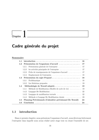 Chapitre 1
Cadre générale du projet
Sommaire
1.1 introduction . . . . . . . . . . . . . . . . . . . . . . . . . . . . . . 16
1.2 Présentation de l’organisme d’accueil . . . . . . . . . . . . . . 17
1.2.1 Présentation générale de l’entreprise . . . . . . . . . . . . . . . . 17
1.2.2 les activités principales de l’entreprise . . . . . . . . . . . . . . . 17
1.2.3 Fiche de renseignements de l’organisme d’accueil . . . . . . . . . 17
1.2.4 Emplacement de l’entreprise . . . . . . . . . . . . . . . . . . . . . 18
1.3 Présentation du sujet Proposé . . . . . . . . . . . . . . . . . . . 18
1.3.1 Problématique . . . . . . . . . . . . . . . . . . . . . . . . . . . . 18
1.3.2 Les Solutions proposées . . . . . . . . . . . . . . . . . . . . . . . 19
1.4 Méthodologie de Travail adoptée . . . . . . . . . . . . . . . . . 19
1.4.1 Méthode de Modélisation (Modèle de cycle de vie) . . . . . . . . 19
1.4.2 Langages De Modélisation . . . . . . . . . . . . . . . . . . . . . . 22
1.4.3 Langages de modélisation textuels . . . . . . . . . . . . . . . . . 22
1.4.4 Méthode et Langage De Modélisation choisis . . . . . . . . . . . 23
1.5 Planning Prévisionnels (Calendrier prévisionnel De Travail) 24
1.6 Conclusion . . . . . . . . . . . . . . . . . . . . . . . . . . . . . . 24
1.1 introduction
Dans ce premier chapitre, nous présentons l’organisme d’accueil , nous décrivons brièvement
l’entreprise dans laquelle nous avons réalisé notre stage tout en citant l’ensemble de ses
16
 