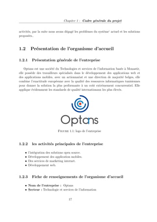 Chapiter 1 : Cadre générale du projet
activités, par la suite nous avons dégagé les problèmes du système‘ actuel et les solutions
proposées..
1.2 Présentation de l’organisme d’accueil
1.2.1 Présentation générale de l’entreprise
Optans est une société du Technologies et services de l’information basée à Monastir,
elle possède des travailleurs spécialisés dans le développement des applications web et
des applications mobiles. avec un actionnariat et une direction de majorité belges, elle
combine l’exactitude européenne avec la qualité des ressources informatiques tunisiennes
pour donner la solution la plus performante à un coût extrêmement concurrentiel. Elle
applique évidemment les standards de qualité internationaux les plus élevés.
Figure 1.1: logo de l’entreprise
1.2.2 les activités principales de l’entreprise
• l’intégration des solutions open source.
• Développement des application mobiles.
• Des services de marketing internet.
• Développement web.
1.2.3 Fiche de renseignements de l’organisme d’accueil
• Nom de l’entreprise : Optans
• Secteur : Technologie et services de l’information
17
 