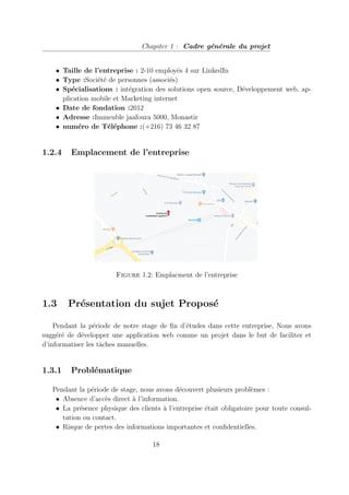 Chapiter 1 : Cadre générale du projet
• Taille de l’entreprise : 2-10 employés 4 sur LinkedIn
• Type :Société de personnes (associés)
• Spécialisations : intégration des solutions open source, Développement web, ap-
plication mobile et Marketing internet
• Date de fondation :2012
• Adresse :Immeuble jaafoura 5000, Monastir
• numéro de Téléphone :(+216) 73 46 32 87
1.2.4 Emplacement de l’entreprise
Figure 1.2: Emplacment de l’entreprise
1.3 Présentation du sujet Proposé
Pendant la période de notre stage de fin d’études dans cette entreprise, Nous avons
suggéré de développer une application web comme un projet dans le but de faciliter et
d’informatiser les tâches manuelles.
1.3.1 Problématique
Pendant la période de stage, nous avons découvert plusieurs problèmes :
• Absence d’accès direct à l’information.
• La présence physique des clients à l’entreprise était obligatoire pour toute consul-
tation ou contact.
• Risque de pertes des informations importantes et confidentielles.
18
 