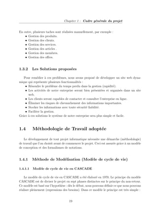 Chapiter 1 : Cadre générale du projet
En outre, plusieurs taches sont réalisées manuellement, par exemple :
• Gestion des produits.
• Gestion des clients.
• Gestion des services.
• Gestion des articles .
• Gestion des membres.
• Gestion des offres.
1.3.2 Les Solutions proposées
Pour remédier à ces problèmes, nous avons proposé de développer un site web dyna-
mique qui représente plusieurs fonctionnalités :
• Résoudre le problème du temps perdu dans la gestion (rapidité).
• Les activités de notre entreprise seront bien présentées et organisés dans un site
web.
• Les clients seront capables de contacter et consulter l’entreprise en ligne.
• Éliminer les risques de chevauchement des informations importantes.
• Stocker les informations avec toute sécurité fiabilité.
• Faciliter la gestion.
Grâce à ces solutions le système de notre entreprise sera plus simple et facile.
1.4 Méthodologie de Travail adoptée
Le développement de tout projet informatique nécessite une démarche (méthodologie)
de travail que l’on choisit avant de commencer le projet. Ceci est assurée grâce à un modèle
de conception et des formalismes de notations.
1.4.1 Méthode de Modélisation (Modèle de cycle de vie)
1.4.1.1 Modèle de cycle de vie en CASCADE
Le modèle de cycle de vie en CASCADE a été élaboré en 1970. Le principe du modèle
CASCADE est de diviser le projet en sept phases distinctes sur le principe du non-retour.
Ce modèle est basé sur l’hypothèse : dès le début, nous pouvons définir ce que nous pouvons
réaliser pleinement (expressions des besoins). Dans ce modèle le principe est très simple :
19
 