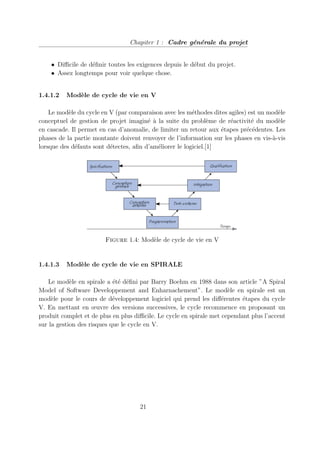 Chapiter 1 : Cadre générale du projet
• Difficile de définir toutes les exigences depuis le début du projet.
• Assez longtemps pour voir quelque chose.
1.4.1.2 Modèle de cycle de vie en V
Le modèle du cycle en V (par comparaison avec les méthodes dites agiles) est un modèle
conceptuel de gestion de projet imaginé à la suite du problème de réactivité du modèle
en cascade. Il permet en cas d’anomalie, de limiter un retour aux étapes précédentes. Les
phases de la partie montante doivent renvoyer de l’information sur les phases en vis-à-vis
lorsque des défauts sont détectes, afin d’améliorer le logiciel.[1]
Figure 1.4: Modèle de cycle de vie en V
1.4.1.3 Modèle de cycle de vie en SPIRALE
Le modèle en spirale a été défini par Barry Boehm en 1988 dans son article ”A Spiral
Model of Software Developpement and Enharnachement”. Le modèle en spirale est un
modèle pour le cours de développement logiciel qui prend les différentes étapes du cycle
V. En mettant en œuvre des versions successives, le cycle recommence en proposant un
produit complet et de plus en plus difficile. Le cycle en spirale met cependant plus l’accent
sur la gestion des risques que le cycle en V.
21
 