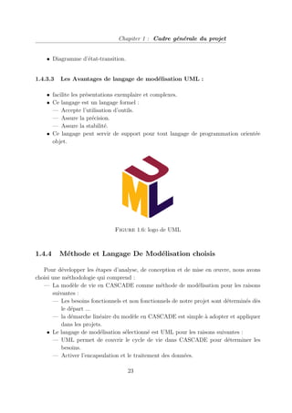 Chapiter 1 : Cadre générale du projet
• Diagramme d’état-transition.
1.4.3.3 Les Avantages de langage de modélisation UML :
• facilite les présentations exemplaire et complexes.
• Ce langage est un langage formel :
— Accepte l’utilisation d’outils.
— Assure la précision.
— Assure la stabilité.
• Ce langage peut servir de support pour tout langage de programmation orientée
objet.
Figure 1.6: logo de UML
1.4.4 Méthode et Langage De Modélisation choisis
Pour développer les étapes d’analyse, de conception et de mise en œuvre, nous avons
choisi une méthodologie qui comprend :
— La modèle de vie en CASCADE comme méthode de modélisation pour les raisons
suivantes :
— Les besoins fonctionnels et non fonctionnels de notre projet sont déterminés dès
le départ ...
— la démarche linéaire du modèle en CASCADE est simple à adopter et appliquer
dans les projets.
• Le langage de modélisation sélectionné est UML pour les raisons suivantes :
— UML permet de couvrir le cycle de vie dans CASCADE pour déterminer les
besoins.
— Activer l’encapsulation et le traitement des données.
23
 