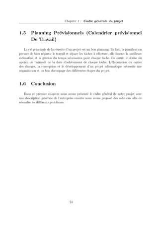 Chapiter 1 : Cadre générale du projet
1.5 Planning Prévisionnels (Calendrier prévisionnel
De Travail)
La clé principale de la réussite d’un projet est un bon planning. En fait, la planification
permet de bien répartir le travail et sépare les tâches à effectuer, elle fournit la meilleure
estimation et la gestion du temps nécessaires pour chaque tâche. En outre, il donne un
aperçu de l’arrondi de la date d’achèvement de chaque tâche. L’élaboration du cahier
des charges, la conception et le développement d’un projet informatique nécessite une
organisation et un bon découpage des différentes étapes du projet.
1.6 Conclusion
Dans ce premier chapitre nous avons présenté le cadre général de notre projet avec
une description générale de l’entreprise ensuite nous avons proposé des solutions afin de
résoudre les différents problèmes.
24
 