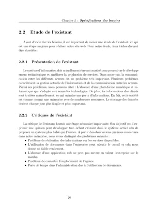 Chapiter 2 : Spécifications des besoins
2.2 Etude de l’existant
Avant d’identifier les besoins, il est important de mener une étude de l’existant, ce qui
est une étape majeure pour réaliser notre site web. Pour notre étude, deux tâches doivent
être abordées :
2.2.1 Présentation de l’existant
Le système d’information doit actuellement être automatisé pour poursuivre le développ-
ement technologique et améliorer la production de services. Dans notre cas, la communi-
cation entre les différents acteurs est un problème très important. Plusieurs problèmes
caractérisent la gestion actuelle de l’information et de la communication entre les acteurs.
Parmi ces problèmes, nous pouvons citer : L’absence d’une plate-forme numérique et in-
formatique qui s’adapte aux nouvelles technologies. De plus, les informations des clients
sont traitées manuellement, ce qui entraı̂ne une perte d’informations. En fait, cette société
est connue comme une entreprise avec de nombreuses ressources. Le stockage des données
devient chaque jour plus fragile et plus important.
2.2.2 Critiques de l’existant
La critique de l’existant fournit une étape nécessaire importante. Son objectif est d’ex-
primer une opinion pour développer tout défaut existant dans le système actuel afin de
proposer un système plus fiable que l’ancien. A partir des observations que nous avons vues
dans notre entreprise, nous avons distingué des problèmes suivants :
• Problème de réalisation des informations sur les services disponibles.
• L’utilisation de documents dans l’entreprise peut ralentir le travail et cela nous
donne un faible rendement.
• L’absence d’une application web ne peut pas mettre en valeur l’entreprise sur le
marché.
• Problème de connaı̂tre l’emplacement de l’agence.
• Perte de temps dans l’administration due à l’utilisation de documents.
26
 