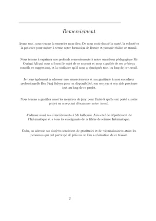Remerciement
Avant tout, nous tenons à remercier mon dieu. De nous avoir donné la santé, la volonté et
la patience pour mener à terme notre formation de licence et pouvoir réalise ce travail.
Nous tenons à exprimer nos profonds remerciements à notre encadreur pédagogique Mr
Ourimi Ali qui nous a fourni le sujet de ce rapport et nous a guidés de ses précieux
conseils et suggestions, et la confiance qu’il nous a témoignés tout ou long de ce travail.
Je tiens également à adresser mes remerciements et ma gratitude à mon encadreur
professionnelle Ben Fraj Safwen pour sa disponibilité, son soutien et son aide précieuse
tout au long de ce projet.
Nous tenons a gratifier aussi les membres de jury pour l’intérêt qu’ils ont porté a notre
projet en acceptant d’examiner notre travail.
J’adresse aussi nos remerciements à Mr kalboussi Anis chef de département de
l’Informatique et a tous les enseignants de la filière de science Informatique.
Enfin, on adresse nos sincères sentiment de gratitudes et de reconnaissances atout les
personnes qui ont participe de près ou de loin a réalisation de ce travail.
2
 