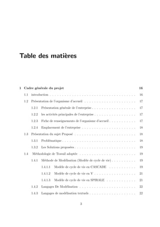 Table des matières
1 Cadre générale du projet 16
1.1 introduction . . . . . . . . . . . . . . . . . . . . . . . . . . . . . . . . . . . 16
1.2 Présentation de l’organisme d’accueil . . . . . . . . . . . . . . . . . . . . . 17
1.2.1 Présentation générale de l’entreprise . . . . . . . . . . . . . . . . . . 17
1.2.2 les activités principales de l’entreprise . . . . . . . . . . . . . . . . . 17
1.2.3 Fiche de renseignements de l’organisme d’accueil . . . . . . . . . . . 17
1.2.4 Emplacement de l’entreprise . . . . . . . . . . . . . . . . . . . . . . 18
1.3 Présentation du sujet Proposé . . . . . . . . . . . . . . . . . . . . . . . . . 18
1.3.1 Problématique . . . . . . . . . . . . . . . . . . . . . . . . . . . . . . 18
1.3.2 Les Solutions proposées . . . . . . . . . . . . . . . . . . . . . . . . . 19
1.4 Méthodologie de Travail adoptée . . . . . . . . . . . . . . . . . . . . . . . 19
1.4.1 Méthode de Modélisation (Modèle de cycle de vie) . . . . . . . . . . 19
1.4.1.1 Modèle de cycle de vie en CASCADE . . . . . . . . . . . 19
1.4.1.2 Modèle de cycle de vie en V . . . . . . . . . . . . . . . . . 21
1.4.1.3 Modèle de cycle de vie en SPIRALE . . . . . . . . . . . . 21
1.4.2 Langages De Modélisation . . . . . . . . . . . . . . . . . . . . . . . 22
1.4.3 Langages de modélisation textuels . . . . . . . . . . . . . . . . . . . 22
3
 
