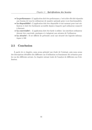Chapiter 2 : Spécifications des besoins
• La performance : L’application doit être performance, c’est-à-dire elle doit répondre
aux besoins de tous les utilisateurs de manière optimale grâce à ses fonctionnalités.
• La disponibilité : L’application doit être disponible à tout moment pour tout uti-
lisateur et doit être facilement accessible depuis n’importe quel ordinateur connecté
à Internet.
• La convivialité : L’application doit être facile à utiliser. Les interfaces utilisateur
doivent être conviviale, pratiques et s’adaptent aux attentes de l’utilisateur.
• La sécurité : Il est difficile de prétendre avoir une sécurité des logiciels informa-
tiques à 100
2.5 Conclusion
À partir de ce chapitre, nous avons présenté une étude de l’existant, puis nous avons
des descriptions détaillées des différents cas d’utilisation en fournissant des scénarios pour
les cas des différents acteurs. Le chapitre suivant traite de l’analyse de différents cas d’uti-
lisation.
44
 