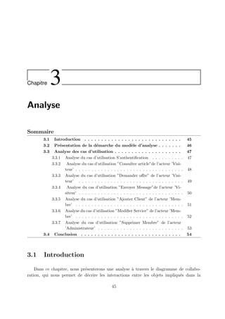 Chapitre 3
Analyse
Sommaire
3.1 Introduction . . . . . . . . . . . . . . . . . . . . . . . . . . . . . 45
3.2 Présentation de la démarche du modèle d’analyse . . . . . . . 46
3.3 Analyse des cas d’utilisation . . . . . . . . . . . . . . . . . . . . 47
3.3.1 Analyse du cas d’utilisation S’authentification . . . . . . . . . . 47
3.3.2 Analyse du cas d’utilisation ”Consulter article”de l’acteur ’Visi-
teur’ . . . . . . . . . . . . . . . . . . . . . . . . . . . . . . . . . . 48
3.3.3 Analyse du cas d’utilisation ”Demander offre” de l’acteur ’Visi-
teur’ . . . . . . . . . . . . . . . . . . . . . . . . . . . . . . . . . 49
3.3.4 Analyse du cas d’utilisation ”Envoyer Message”de l’acteur ’Vi-
siteur’ . . . . . . . . . . . . . . . . . . . . . . . . . . . . . . . . . 50
3.3.5 Analyse du cas d’utilisation ”Ajouter Client” de l’acteur ’Mem-
bre’ . . . . . . . . . . . . . . . . . . . . . . . . . . . . . . . . . . 51
3.3.6 Analyse du cas d’utilisation ”Modifier Service” de l’acteur ’Mem-
bre’ . . . . . . . . . . . . . . . . . . . . . . . . . . . . . . . . . . 52
3.3.7 Analyse du cas d’utilisation ”Supprimer Membre” de l’acteur
’Administrateur’ . . . . . . . . . . . . . . . . . . . . . . . . . . . 53
3.4 Conclusion . . . . . . . . . . . . . . . . . . . . . . . . . . . . . . 54
3.1 Introduction
Dans ce chapitre, nous présenterons une analyse à travers le diagramme de collabo-
ration, qui nous permet de décrire les interactions entre les objets impliqués dans la
45
 