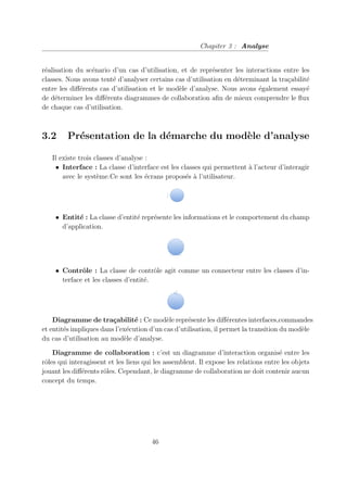 Chapiter 3 : Analyse
réalisation du scénario d’un cas d’utilisation, et de représenter les interactions entre les
classes. Nous avons tenté d’analyser certains cas d’utilisation en déterminant la traçabilité
entre les différents cas d’utilisation et le modèle d’analyse. Nous avons également essayé
de déterminer les différents diagrammes de collaboration afin de mieux comprendre le flux
de chaque cas d’utilisation.
3.2 Présentation de la démarche du modèle d’analyse
Il existe trois classes d’analyse :
• Interface : La classe d’interface est les classes qui permettent à l’acteur d’interagir
avec le système.Ce sont les écrans proposés à l’utilisateur.
• Entité : La classe d’entité représente les informations et le comportement du champ
d’application.
• Contrôle : La classe de contrôle agit comme un connecteur entre les classes d’in-
terface et les classes d’entité.
Diagramme de traçabilité : Ce modèle représente les différentes interfaces,commandes
et entités impliques dans l’exécution d’un cas d’utilisation, il permet la transition du modèle
du cas d’utilisation au modèle d’analyse.
Diagramme de collaboration : c’est un diagramme d’interaction organisé entre les
rôles qui interagissent et les liens qui les assemblent. Il expose les relations entre les objets
jouant les différents rôles. Cependant, le diagramme de collaboration ne doit contenir aucun
concept du temps.
46
 