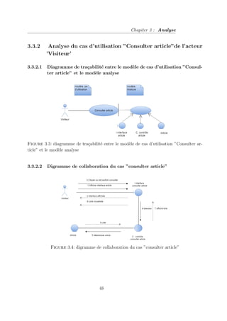 Chapiter 3 : Analyse
3.3.2 Analyse du cas d’utilisation ”Consulter article”de l’acteur
’Visiteur’
3.3.2.1 Diagramme de traçabilité entre le modèle de cas d’utilisation ”Consul-
ter article” et le modèle analyse
Figure 3.3: diagramme de traçabilité entre le modèle de cas d’utilisation ”Consulter ar-
ticle” et le modèle analyse
3.3.2.2 Digramme de collaboration du cas ”consulter article”
Figure 3.4: digramme de collaboration du cas ”consulter article”
48
 