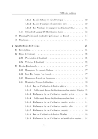 Table des matières
1.4.3.1 La vue statique est caractérisée par : . . . . . . . . . . . . 22
1.4.3.2 La vue dynamique est caractérisée par : . . . . . . . . . . 22
1.4.3.3 Les Avantages de langage de modélisation UML : . . . . . 23
1.4.4 Méthode et Langage De Modélisation choisis . . . . . . . . . . . . . 23
1.5 Planning Prévisionnels (Calendrier prévisionnel De Travail) . . . . . . . . . 24
1.6 Conclusion . . . . . . . . . . . . . . . . . . . . . . . . . . . . . . . . . . . . 24
2 Spécifications des besoins 25
2.1 Introduction . . . . . . . . . . . . . . . . . . . . . . . . . . . . . . . . . . . 25
2.2 Etude de l’existant . . . . . . . . . . . . . . . . . . . . . . . . . . . . . . . 26
2.2.1 Présentation de l’existant . . . . . . . . . . . . . . . . . . . . . . . 26
2.2.2 Critiques de l’existant . . . . . . . . . . . . . . . . . . . . . . . . . 26
2.3 Besoins Fonctionnels . . . . . . . . . . . . . . . . . . . . . . . . . . . . . . 27
2.3.1 Diagramme De contexte Statique . . . . . . . . . . . . . . . . . . . 27
2.3.2 Liste Des Besoins Fonctionnels . . . . . . . . . . . . . . . . . . . . . 27
2.3.3 Diagramme de contexte dynamique . . . . . . . . . . . . . . . . . . 28
2.3.4 Description Des cas d’utilisation . . . . . . . . . . . . . . . . . . . . 28
2.3.4.1 Les cas d’utilisation de l’acteur visiteur . . . . . . . . . . . 29
2.3.4.2 Raffinement du cas d’utilisation consulter membre d’équipe 29
2.3.4.3 Raffinement du cas d’utilisation consulter article . . . . . 30
2.3.4.4 Raffinement du cas d’utilisation consulter client . . . . . 31
2.3.4.5 Raffinement du cas d’utilisation consulter service . . . . . 31
2.3.4.6 Raffinement du cas d’utilisation consulter offre . . . . . . 32
2.3.4.7 Raffinement du cas d’utilisation contacter . . . . . . . . . 33
2.3.4.8 Les cas d’utilisation de l’acteur Membre . . . . . . . . . . 33
2.3.4.9 Raffinement du cas d’utilisation authentification membre . 34
4
 