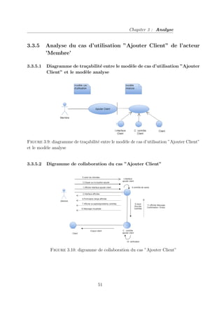 Chapiter 3 : Analyse
3.3.5 Analyse du cas d’utilisation ”Ajouter Client” de l’acteur
’Membre’
3.3.5.1 Diagramme de traçabilité entre le modèle de cas d’utilisation ”Ajouter
Client” et le modèle analyse
Figure 3.9: diagramme de traçabilité entre le modèle de cas d’utilisation ”Ajouter Client”
et le modèle analyse
3.3.5.2 Digramme de collaboration du cas ”Ajouter Client”
Figure 3.10: digramme de collaboration du cas ”Ajouter Client”
51
 