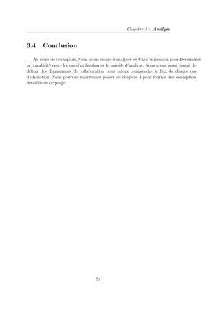 Chapiter 3 : Analyse
3.4 Conclusion
Au cours de ce chapitre, Nous avons essayé d’analyser les Cas d’utilisation pour Déterminer
la traçabilité entre les cas d’utilisation et le modèle d’analyse. Nous avons aussi essayé de
définir des diagrammes de collaboration pour mieux comprendre le flux de chaque cas
d’utilisation. Nous pouvons maintenant passer au chapitre 4 pour fournir une conception
détaillée de ce projet.
54
 