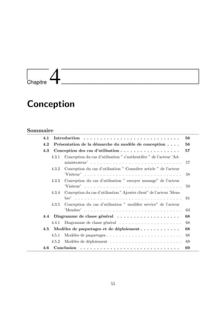 Chapitre 4
Conception
Sommaire
4.1 Introduction . . . . . . . . . . . . . . . . . . . . . . . . . . . . . 56
4.2 Présentation de la démarche du modèle de conception . . . . 56
4.3 Conception des cas d’utilisation . . . . . . . . . . . . . . . . . . 57
4.3.1 Conception du cas d’utilisation ” s’authentifier ” de l’acteur ’Ad-
ministrateur’ . . . . . . . . . . . . . . . . . . . . . . . . . . . . . 57
4.3.2 Conception du cas d’utilisation ” Consulter article ” de l’acteur
’Visiteur’ . . . . . . . . . . . . . . . . . . . . . . . . . . . . . . . 58
4.3.3 Conception du cas d’utilisation ” envoyer message” de l’acteur
’Visiteur’ . . . . . . . . . . . . . . . . . . . . . . . . . . . . . . . 59
4.3.4 Conception du cas d’utilisation ” Ajouter client” de l’acteur ’Mem-
bre’ . . . . . . . . . . . . . . . . . . . . . . . . . . . . . . . . . . 61
4.3.5 Conception du cas d’utilisation ” modifier service” de l’acteur
’Membre’ . . . . . . . . . . . . . . . . . . . . . . . . . . . . . . . 63
4.4 Diagramme de classe général . . . . . . . . . . . . . . . . . . . 68
4.4.1 Diagramme de classe général . . . . . . . . . . . . . . . . . . . . 68
4.5 Modèles de paquetages et de déploiement . . . . . . . . . . . . 68
4.5.1 Modèles de paquetages . . . . . . . . . . . . . . . . . . . . . . . . 68
4.5.2 Modèles de déploiement . . . . . . . . . . . . . . . . . . . . . . . 69
4.6 Conclusion . . . . . . . . . . . . . . . . . . . . . . . . . . . . . . 69
55
 