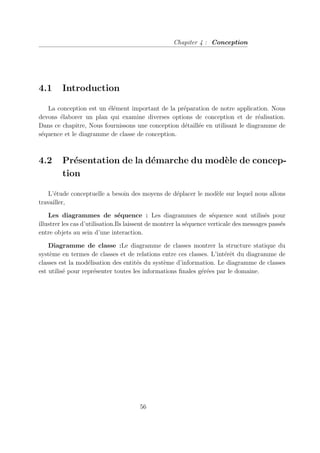 Chapiter 4 : Conception
4.1 Introduction
La conception est un élément important de la préparation de notre application. Nous
devons élaborer un plan qui examine diverses options de conception et de réalisation.
Dans ce chapitre, Nous fournissons une conception détaillée en utilisant le diagramme de
séquence et le diagramme de classe de conception.
4.2 Présentation de la démarche du modèle de concep-
tion
L’étude conceptuelle a besoin des moyens de déplacer le modèle sur lequel nous allons
travailler,
Les diagrammes de séquence : Les diagrammes de séquence sont utilisés pour
illustrer les cas d’utilisation.Ils laissent de montrer la séquence verticale des messages passés
entre objets au sein d’une interaction.
Diagramme de classe :Le diagramme de classes montrer la structure statique du
système en termes de classes et de relations entre ces classes. L’intérêt du diagramme de
classes est la modélisation des entités du système d’information. Le diagramme de classes
est utilisé pour représenter toutes les informations finales gérées par le domaine.
56
 