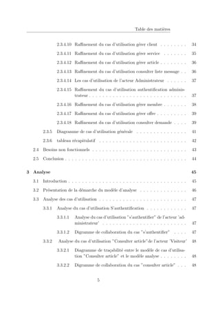 Table des matières
2.3.4.10 Raffinement du cas d’utilisation gérer client . . . . . . . . 34
2.3.4.11 Raffinement du cas d’utilisation gérer service . . . . . . . 35
2.3.4.12 Raffinement du cas d’utilisation gérer article . . . . . . . . 36
2.3.4.13 Raffinement du cas d’utilisation consulter liste message . . 36
2.3.4.14 Les cas d’utilisation de l’acteur Administrateur . . . . . . 37
2.3.4.15 Raffinement du cas d’utilisation authentification adminis-
trateur . . . . . . . . . . . . . . . . . . . . . . . . . . . . . 37
2.3.4.16 Raffinement du cas d’utilisation gérer membre . . . . . . . 38
2.3.4.17 Raffinement du cas d’utilisation gérer offre . . . . . . . . . 39
2.3.4.18 Raffinement du cas d’utilisation consulter demande . . . . 39
2.3.5 Diagramme de cas d’utilisation générale . . . . . . . . . . . . . . . 41
2.3.6 tableau récapitulatif . . . . . . . . . . . . . . . . . . . . . . . . . . 42
2.4 Besoins non fonctionnels . . . . . . . . . . . . . . . . . . . . . . . . . . . . 43
2.5 Conclusion . . . . . . . . . . . . . . . . . . . . . . . . . . . . . . . . . . . . 44
3 Analyse 45
3.1 Introduction . . . . . . . . . . . . . . . . . . . . . . . . . . . . . . . . . . . 45
3.2 Présentation de la démarche du modèle d’analyse . . . . . . . . . . . . . . 46
3.3 Analyse des cas d’utilisation . . . . . . . . . . . . . . . . . . . . . . . . . . 47
3.3.1 Analyse du cas d’utilisation S’authentification . . . . . . . . . . . . 47
3.3.1.1 Analyse du cas d’utilisation ”s’authentifier” de l’acteur ’ad-
ministrateur’ . . . . . . . . . . . . . . . . . . . . . . . . . 47
3.3.1.2 Digramme de collaboration du cas ”s’authentifier” . . . . 47
3.3.2 Analyse du cas d’utilisation ”Consulter article”de l’acteur ’Visiteur’ 48
3.3.2.1 Diagramme de traçabilité entre le modèle de cas d’utilisa-
tion ”Consulter article” et le modèle analyse . . . . . . . . 48
3.3.2.2 Digramme de collaboration du cas ”consulter article” . . . 48
5
 