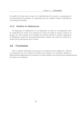 Chapiter 4 : Conception
du modèle. De même qu’une classe est la représentation d’un concept, un paquetage est
la représentation d’un domaine. Un paquetage peut être considère comme la spécification
d’un domaine Particulier
4.5.2 Modèles de déploiement
Un diagramme de déploiement est un diagramme de classe ou un diagramme d’ob-
jet représentant les nœud ou les instances de nœud sur lequel le système s’exécute. Il
propose une vision statique de la topologie du matériel s’exécute le système. Diagramme
de déploiement montre les associations(connexion) existant ente nœud du système.Il ne
montre pas les interactions entre le nœud
4.6 Conclusion
Dons ce chapitre, Représente le processus de conception de notre application . D’abord
en commençant par une architecture globale pour atteindre une conception détaille, en
définir plusieurs diagrammes de conception. Le derniér chapitre sera concerné pour l’implémentation
du projet ou la réalisation
69
 