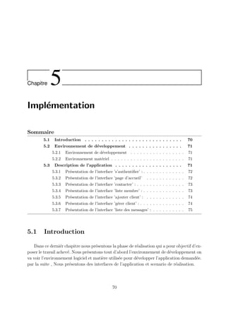 Chapitre 5
Implémentation
Sommaire
5.1 Introduction . . . . . . . . . . . . . . . . . . . . . . . . . . . . . 70
5.2 Environnement de développement . . . . . . . . . . . . . . . . 71
5.2.1 Environnement de développement . . . . . . . . . . . . . . . . . 71
5.2.2 Environnement matériel . . . . . . . . . . . . . . . . . . . . . . . 71
5.3 Description de l’application . . . . . . . . . . . . . . . . . . . . 71
5.3.1 Présentation de l’interface ’s’authentifier’ : . . . . . . . . . . . . . 72
5.3.2 Présentation de l’interface ’page d’accueil’ . . . . . . . . . . . . 72
5.3.3 Présentation de l’interface ’contacter’ : . . . . . . . . . . . . . . . 73
5.3.4 Présentation de l’interface ’liste membre’ : . . . . . . . . . . . . . 73
5.3.5 Présentation de l’interface ’ajouter client’ : . . . . . . . . . . . . 74
5.3.6 Présentation de l’interface ’gérer client’ : . . . . . . . . . . . . . . 74
5.3.7 Présentation de l’interface ’liste des messages’ : . . . . . . . . . . 75
5.1 Introduction
Dans ce derniér chapitre nous présentons la phase de réalisation qui a pour objectif d’ex-
poser le travail achevé. Nous présentons tout d’abord l’environnement de développement on
va voir l’environnement logiciel et matière utilisée pour développer l’application demandée.
par la suite , Nous présentons des interfaces de l’application et scenario de réalisation.
70
 