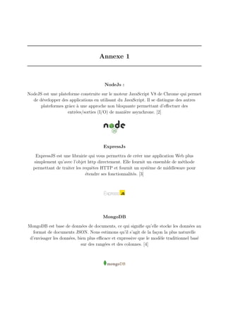 Annexe 1
NodeJs :
NodeJS est une plateforme construite sur le moteur JavaScript V8 de Chrome qui permet
de développer des applications en utilisant du JavaScript. Il se distingue des autres
plateformes grâce à une approche non bloquante permettant d’effectuer des
entrées/sorties (I/O) de manière asynchrone. [2]
ExpressJs
ExpressJS est une librairie qui vous permettra de créer une application Web plus
simplement qu’avec l’objet http directement. Elle fournit un ensemble de méthode
permettant de traiter les requêtes HTTP et fournit un système de middleware pour
étendre ses fonctionnalités. [3]
MongoDB
MongoDB est base de données de documents, ce qui signifie qu’elle stocke les données au
format de documents JSON. Nous estimons qu’il s’agit de la façon la plus naturelle
d’envisager les données, bien plus efficace et expressive que le modèle traditionnel basé
sur des rangées et des colonnes. [4]
 