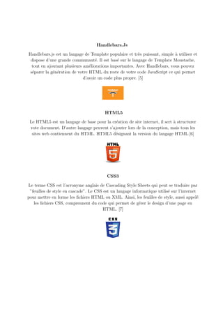 Handlebars.Js
Handlebars.js est un langage de Template populaire et très puissant, simple à utiliser et
dispose d’une grande communauté. Il est basé sur le langage de Template Moustache,
tout en ajoutant plusieurs améliorations importantes. Avec Handlebars, vous pouvez
séparer la génération de votre HTML du reste de votre code JavaScript ce qui permet
d’avoir un code plus propre. [5]
HTML5
Le HTML5 est un langage de base pour la création de site internet, il sert à structurer
vote document. D’autre langage peuvent s’ajouter lors de la conception, mais tous les
sites web contiennent du HTML. HTML5 désignant la version du langage HTML.[6]
CSS3
Le terme CSS est l’acronyme anglais de Cascading Style Sheets qui peut se traduire par
”feuilles de style en cascade”. Le CSS est un langage informatique utilisé sur l’internet
pour mettre en forme les fichiers HTML ou XML. Ainsi, les feuilles de style, aussi appelé
les fichiers CSS, comprennent du code qui permet de gérer le design d’une page en
HTML. [7]
 