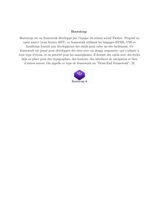Bootstrap
Bootstrap est un framework développé par l’équipe du réseau social Twitter. Proposé en
open source (sous licence MIT), ce framework utilisant les langages HTML, CSS et
JavaScript fournit aux développeurs des outils pour créer un site facilement. Ce
framework est pensé pour développer des sites avec un design responsive, qui s’adapte à
tout type d’écran, et en priorité pour les smartphones. Il fournit des outils avec des styles
déjà en place pour des typographies, des boutons, des interfaces de navigation et bien
d’autres encore. On appelle ce type de framework un ”Front-End Framework”. [8]
 