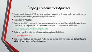 Étape 3 : redémarrez Apache2
• Après avoir installé PHP et ses modules associés, il vous suffit de redémarrer
Apache2 pour recharger les configurations PHP…
• Redémarrer Apache2
• Pour tester PHP 7.2 avec les paramètres Apache2, on a créé un phpinfo.php fichier
dans Apache2 répertoire racine en exécutant les commandes ci – dessous:
sudo nano /var/www/html/phpinfo.php
• Puis on tape le contenu ci-dessous et enregistrer le fichier.
<?php phpinfo( ); ?>
• Sur le navigateur on navigué l’adresse de notre serveur suivi de /phpinfo.php
<http: //192.168.3.50/phpinfo.php >
 