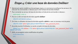 Étape 4: Créer une base de données Dolibarr
• Maintenant après installé tous les packages requis, on commence à configurer les serveurs. On
exécuter les commandes ci-dessous pour créer la base de données Dolibarr.
• Pour connecter au serveur de base de données on Exécute la commande ci-dessous :
sudo mysql -u root -p
• Puis on a créé une base de données appelée dolibarr
CREATE DATABASE dolibarr;
• On Crée un utilisateur de base de données appelé « admin » avec un nouveau mot de passe
CREATE USER 'admin'@'localhost' IDENTIFIED BY 'new_password_here';
• Accorde ensuite à l'utilisateur un accès complet à la base de données.
GRANT ALL ON dolibarr.* TO 'admin'@'localhost' IDENTIFIED BY 'user_password_here' WITH
GRANT OPTION;
• Enfin, on enregistre notre modification et quittez.
FLUSH PRIVILEGES;
EXIT;
 