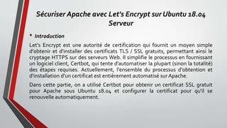 Sécuriser Apache avec Let's Encrypt sur Ubuntu 18.04
Serveur
• Introduction
Let's Encrypt est une autorité de certification qui fournit un moyen simple
d'obtenir et d'installer des certificats TLS / SSL gratuits, permettant ainsi le
cryptage HTTPS sur des serveurs Web. Il simplifie le processus en fournissant
un logiciel client, Certbot, qui tente d'automatiser la plupart (sinon la totalité)
des étapes requises. Actuellement, l'ensemble du processus d'obtention et
d'installation d'un certificat est entièrement automatisé surApache.
Dans cette partie, on a utilisé Certbot pour obtenir un certificat SSL gratuit
pour Apache sous Ubuntu 18.04 et configurer la certificat pour qu'il se
renouvelle automatiquement.
 
