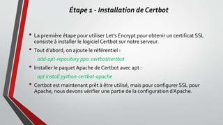 Étape 1 - Installation de Certbot
• La première étape pour utiliser Let's Encrypt pour obtenir un certificat SSL
consiste à installer le logiciel Certbot sur notre serveur.
• Tout d'abord, on ajoute le référentiel :
add-apt-repository ppa :certbot/certbot
• Installer le paquet Apache de Certbot avec apt :
apt install python-certbot-apache
• Certbot est maintenant prêt à être utilisé, mais pour configurer SSL pour
Apache, nous devons vérifier une partie de la configuration d'Apache.
 