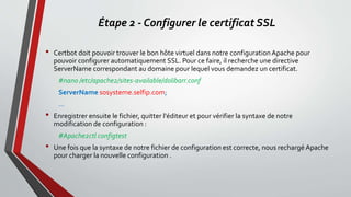 Étape 2 - Configurer le certificat SSL
• Certbot doit pouvoir trouver le bon hôte virtuel dans notre configurationApache pour
pouvoir configurer automatiquement SSL. Pour ce faire, il recherche une directive
ServerName correspondant au domaine pour lequel vous demandez un certificat.
#nano /etc/apache2/sites-available/dolibarr.conf
ServerName sosysteme.selfip.com;
...
• Enregistrer ensuite le fichier, quitter l'éditeur et pour vérifier la syntaxe de notre
modification de configuration :
#Apache2ctl configtest
• Une fois que la syntaxe de notre fichier de configuration est correcte, nous rechargé Apache
pour charger la nouvelle configuration .
 
