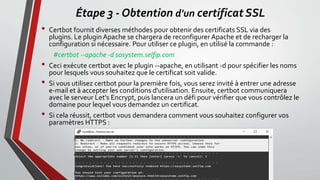 Étape 3 - Obtention d'un certificat SSL
• Certbot fournit diverses méthodes pour obtenir des certificats SSL via des
plugins. Le plugin Apache se chargera de reconfigurer Apache et de recharger la
configuration si nécessaire. Pour utiliser ce plugin, en utilisé la commande :
#certbot --apache -d sosystem.selfip.com
• Ceci exécute certbot avec le plugin --apache, en utilisant -d pour spécifier les noms
pour lesquels vous souhaitez que le certificat soit valide.
• Si vous utilisez certbot pour la première fois, vous serez invité à entrer une adresse
e-mail et à accepter les conditions d'utilisation. Ensuite, certbot communiquera
avec le serveur Let's Encrypt, puis lancera un défi pour vérifier que vous contrôlez le
domaine pour lequel vous demandez un certificat.
• Si cela réussit, certbot vous demandera comment vous souhaitez configurer vos
paramètres HTTPS :
 