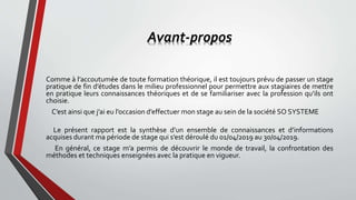 Avant-propos
Comme à l’accoutumée de toute formation théorique, il est toujours prévu de passer un stage
pratique de fin d’études dans le milieu professionnel pour permettre aux stagiaires de mettre
en pratique leurs connaissances théoriques et de se familiariser avec la profession qu’ils ont
choisie.
C’est ainsi que j’ai eu l’occasion d’effectuer mon stage au sein de la société SO SYSTEME
Le présent rapport est la synthèse d’un ensemble de connaissances et d’informations
acquises durant ma période de stage qui s’est déroulé du 01/04/2019 au 30/04/2019.
En général, ce stage m’a permis de découvrir le monde de travail, la confrontation des
méthodes et techniques enseignées avec la pratique en vigueur.
 