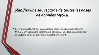 planifier une sauvegarde de toutes les bases
de données MySQL
• Créer un script Shell qui sauvegardera toutes nos bases de données
MySQL. On apprendre également à configurer une tâche planifiée pour
exécuter le script de sauvegarde quotidiennement.
 
