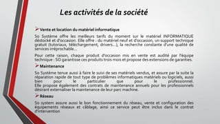 Les activités de la société
Vente et location du matériel informatique
So Système offre les meilleurs tarifs du moment sur le matériel INFORMATIQUE
déstocké et d'occasion. Elle offre : du matériel neuf et d'occasion, un support technique
gratuit (tutoriaux, téléchargement, drivers...), la recherche constante d'une qualité de
services irréprochable...
Pour cette raison, chaque produit d'occasion mis en vente est audité par l'équipe
technique : SO garantisse ces produits trois mois et propose des extensions de garanties.
Maintenance
So Système tenue aussi à faire le suivi de ses matériels vendus, et assure par la suite la
réparation rapide de tout type de problèmes informatiques matériels ou logiciels, aussi
bien pour le particulier que pour le professionnel.
Elle propose également des contrats de maintenance annuels pour les professionnels
désirant externaliser la maintenance de leur parc machine.
Réseau
So system assure aussi le bon fonctionnement du réseau, vente et configuration des
équipements réseaux et câblage, ainsi ce service peut être inclus dans le contrat
d'intervention
 
