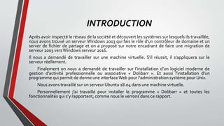 INTRODUCTION
Après avoir inspecté le réseau de la société et découvert les systèmes sur lesquels ils travaillée,
nous avons trouvé un serveur Windows 2003 qui fais le rôle d’un contrôleur de domaine et un
server de fichier de partage et on a proposé sur notre encadrant de faire une migration de
serveur 2003 vers Windows serveur 2016.
Il nous a demandé de travailler sur une machine virtuelle. S’il réussit, il s’appliquera sur le
serveur réellement.
Finalement on nous a demandé de travailler sur l'installation d’un logiciel moderne de
gestion d’activité professionnelle ou associative « Dolibarr ». Et aussi l’installation d’un
programme qui permit de donne une interfaceWeb pour l'administration système pour Unix.
Nous avons travaillé sur un serveur Ubuntu 18.04 dans une machine virtuelle.
Personnellement j’ai travaillé pour installer le programme « Dolibarr » et toutes les
fonctionnalités qui s’y rapportent, comme nous le verrons dans ce rapport.
 