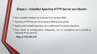 Étape 1 : Installez Apache2 HTTP Server sur Ubuntu
• Pour installer Dolibarr en a besoin d’un serveurWeb.
• Apache2 HTTP Server est le serveurWeb le plus utilisé
• Après avoir installé Apache2, on a redémarrer le service Apache2
• Pour tester la configuration d'Apache2, sur un navigateur on a accédé à
l'adresse IP du serveur.
http: // 192.168.3.50
 