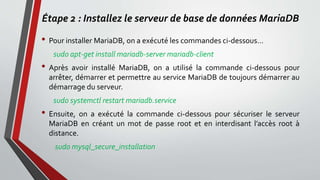 Étape 2 : Installez le serveur de base de données MariaDB
• Pour installer MariaDB, on a exécuté les commandes ci-dessous…
sudo apt-get install mariadb-server mariadb-client
• Après avoir installé MariaDB, on a utilisé la commande ci-dessous pour
arrêter, démarrer et permettre au service MariaDB de toujours démarrer au
démarrage du serveur.
sudo systemctl restart mariadb.service
• Ensuite, on a exécuté la commande ci-dessous pour sécuriser le serveur
MariaDB en créant un mot de passe root et en interdisant l’accès root à
distance.
sudo mysql_secure_installation
 