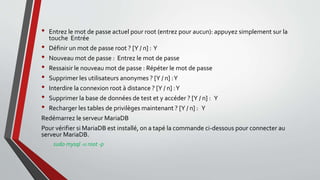 • Entrez le mot de passe actuel pour root (entrez pour aucun): appuyez simplement sur la
touche Entrée
• Définir un mot de passe root ? [Y / n] : Y
• Nouveau mot de passe : Entrez le mot de passe
• Ressaisir le nouveau mot de passe : Répéter le mot de passe
• Supprimer les utilisateurs anonymes ? [Y / n] :Y
• Interdire la connexion root à distance ? [Y / n] :Y
• Supprimer la base de données de test et y accéder ? [Y / n] : Y
• Recharger les tables de privilèges maintenant ? [Y / n] : Y
Redémarrez le serveur MariaDB
Pour vérifier si MariaDB est installé, on a tapé la commande ci-dessous pour connecter au
serveur MariaDB.
sudo mysql -u root -p
 