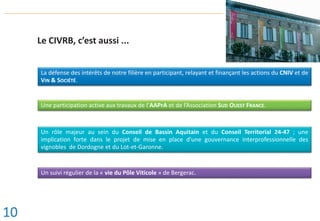 Le CIVRB, c’est aussi ...
La défense des intérêts de notre filière en participant, relayant et finançant les actions du CNIV et de
VIN & SOCIÉTÉ.
Une participation active aux travaux de l’AAPrA et de l’Association SUD OUEST FRANCE.
Un rôle majeur au sein du Conseil de Bassin Aquitain et du Conseil Territorial 24-47 ; une
implication forte dans le projet de mise en place d’une gouvernance interprofessionnelle des
vignobles de Dordogne et du Lot-et-Garonne.
Un suivi régulier de la « vie du Pôle Viticole » de Bergerac.
10
 
