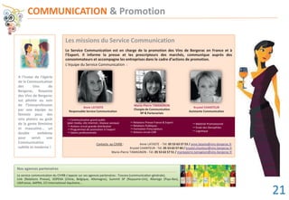 COMMUNICATION & Promotion
Nos agences partenaires
-----------------------------------------------------------------------------------------------------------------------------------------------
Le service communication du CIVRB s’appuie sur ses agences partenaires : Toscara (communication générale),
Link (Relations Presse), SOPEXA (Chine, Belgique, Allemagne), Summit SP (Royaume-Uni), Alterego (Pays-Bas),
UbiFrance, AAPRA, CCI International Aquitaine...
Les missions du Service Communication
Le Service Communication est en charge de la promotion des Vins de Bergerac en France et à
l’Export. Il informe la presse et les prescripteurs des marchés, communique auprès des
consommateurs et accompagne les entreprises dans le cadre d’actions de promotion.
L’équipe du Service Communication :
Contacts au CIVRB : Anne LATASTE - Tél. 05 53 63 57 53 / anne.lataste@vins-bergerac.fr
Krystel CHANTEUR - Tél. 05 53 63 57 60 / krystel.chanteur@vins-bergerac.fr
Marie-Pierre TAMAGNON - Tél. 05 53 63 57 51 / mariepierre.tamagnon@vins-bergerac.fr
A l’instar de l’égérie
de la Communication
des Vins de
Bergerac, Roxanne
des Vins de Bergerac
est pilotée au sein
de l’interprofession
par une équipe au
féminin pour des
vins plaisirs au goût
de la gente féminine
et masculine... un
double emblème
pour servir une
Communication
subtile et moderne !
Anne LATASTE
Responsable Service Communication
Krystel CHANTEUR
Assistante Communication
Marie-Pierre TAMAGNON
Chargée de Communication
RP & Partenariats
Krystel CHANTEUR
Communication grand public
(plan media, site internet, réseaux sociaux)
Actions circuit grande distribution
Programmes de promotion à l’export
Salons professionnels
Relations Presse France & Export
Relations Publiques
Formation Prescripteurs
Actions circuit CHR
Matériel Promotionnel
Ecole des Oenophiles
Logistique
MaMa iririe-PiPierre TTAMAMAGAGGNONONONN
uipe du Service Communica
AnAnnene LLATATASASTETE
21
 