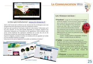 Le Site web institutionnel : www.vins-bergerac.fr
2014 a été l’année de la refonte du site internet des Vins de Bergerac pour une
réorganisation des informations autour de l’expérience visiteur.
Quel que soit le profil de l’internaute, il doit en 3 clics trouver l’information qu’il
est venu chercher. Ce site web bientôt disponible en 6 langues, dispense une
information exhaustive sur l’ensemble de nos appellations, notre territoire, ainsi
qu’un carnet d’adresse des opérateurs membres de la route des vins et de
nombreuses recettes de cuisine faciles à partager et à imprimer.
Epurée et élégante, visuelle et intuitive, la nouvelle vitrine du vignoble sur la toile
est une véritable invitation au voyage…
Désormais le site web est également accessible sur tablettes et mobiles !
Les réseaux sociaux :
™Facebook : la page des Vins de Bergerac sur Facebook
prend de l’ampleur, le ton est trouvé, chaque année de
plus en plus de fans nous suivent. En 2014 le
Tour de France à Bergerac nous a fait passer
la barre des 1500 « likes » sur Facebook où
notre communauté devient bien entendu
plus nombreuse mais est déjà très réactive et
active puisque chaque semaine ce sont jusqu’à
5000 personnes qui voient nos publications grâce
aux nombreux partages.
À noter : la page jumelle en néerlandais « Bergerac
Wijnen » compte elle plus de 1800 fans.
™Twitter : le compte Twitter français des vins de
Bergerac a été créé au printemps 2014 (@BergeracVins)
et s’insère doucement dans la twittosphère vitivinicole
française (près de 200 suiveurs en quelques mois).
À noter : le compte twitter US des vins de Bergerac
@BergeracWines est lui également actif depuis
début 2014 et compte pour l’instant 80
« followers».
™Pinterest : le compte Vins de Bergerac a été créé
en 2014 et sera développé à compter de 2015.
LA COMMUNICATION WEB
e annéee dedededeedeedddededeeeddd
t
’àà
râceeeeeeee
Pages Twitter et Facebook
25
 