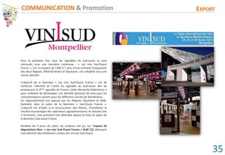 Pour la première fois, tous les vignobles du Sud-ouest se sont
retrouvés sous une bannière commune : « Les vins Sud-Ouest
France ». Sur un espace de 1200 m², plus d’une centaine d’exposants
des deux Régions, Midi-Pyrénées et Aquitaine, ont cohabité sous une
même identité.
L’objectif de la bannière « Les vins Sud-Ouest France » est de
renforcer l’identité et l’unité du vignoble du Sud-ouest afin de
promouvoir le 4ème vignoble de France. Cette démarche fédératrice a
pour ambition de développer une identité porteuse de sens pour les
consommateurs comme pour les différents circuits de distribution.
Ce rapprochement est appuyé par les Régions Aquitaine et Midi-
Pyrénées dans le cadre de la Bannière « Sud-Ouest France ».
L’objectif est d’aider à la structuration des filières, d’améliorer le
résultat économique des opérateurs agroalimentaires et viticoles des
2 territoires. Une première très attendue depuis la mise en place de
la Bannière Sud-ouest France.
Pendant les 3 jours du salon, les visiteurs ont pu, sur l’espace de
dégustation libre « Les vins Sud-Ouest France » (hall 12), découvrir
une sélection des meilleures cuvées des vins du Sud-Ouest.
COMMUNICATION & Promotion EXPORT
35
 